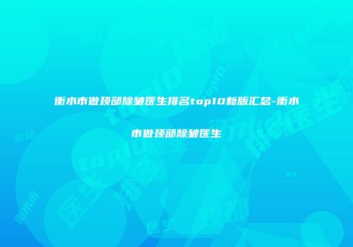 衡水市做颈部除皱医生排名top10新版汇总-衡水市做颈部除皱医生