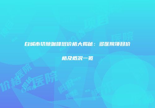 白城市切除咖啡斑价格大揭秘：多医院项目价格及概况一览
