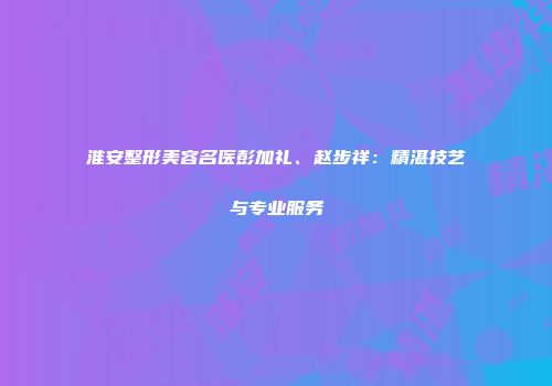 淮安整形美容名医彭加礼、赵步祥：精湛技艺与专业服务