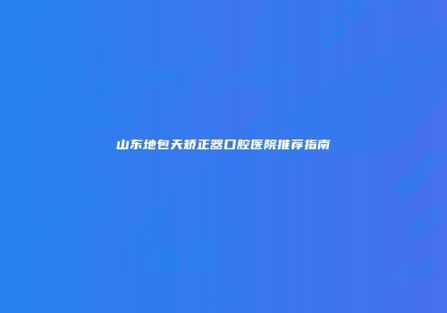 山东地包天矫正器口腔医院推荐指南