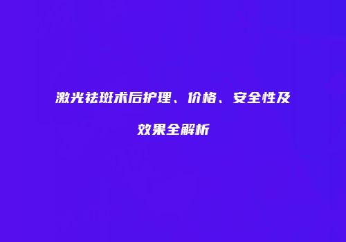 激光祛斑术后护理、价格、安全性及效果全解析