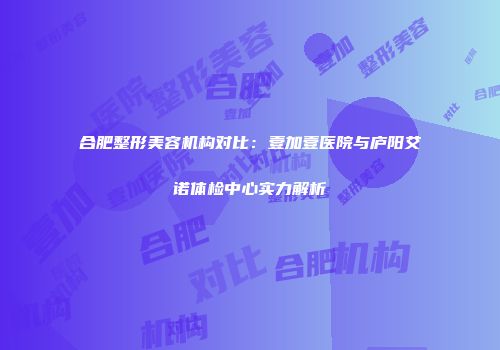 合肥整形美容机构对比：壹加壹医院与庐阳艾诺体检中心实力解析