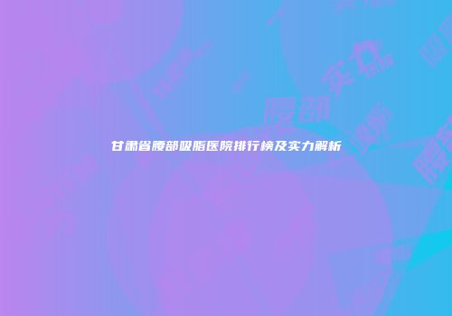 甘肃省腰部吸脂医院排行榜及实力解析