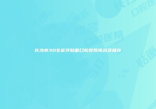 长沙市3D全瓷牙贴面口腔医院排名及推荐