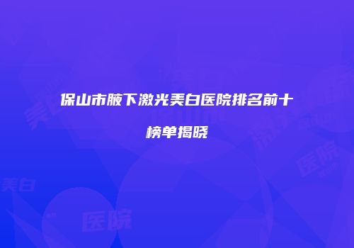 保山市腋下激光美白医院排名前十榜单揭晓