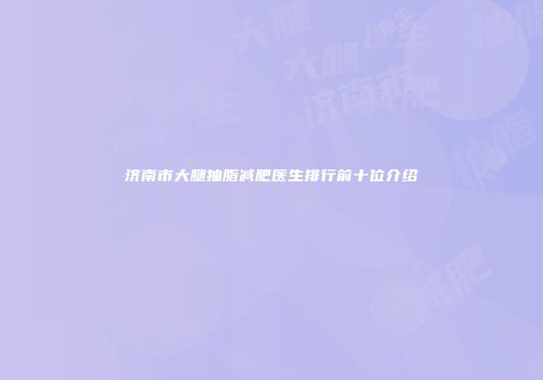 济南市大腿抽脂减肥医生排行前十位介绍