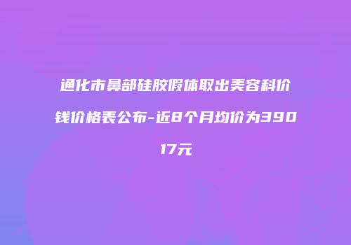 通化市鼻部硅胶假体取出美容科价钱价格表公布-近8个月均价为39017元