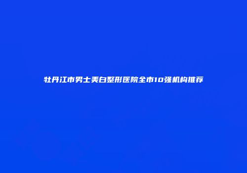 牡丹江市男士美白整形医院全市10强机构推荐
