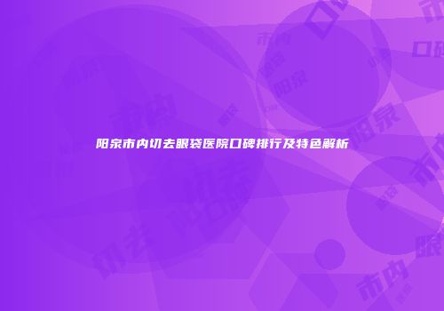 阳泉市内切去眼袋医院口碑排行及特色解析