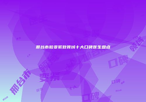 邢台市脸变紧致领域十大口碑医生盘点