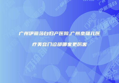 广州伊丽莎白妇产医院,广州奈瑞儿医疗美容门诊部哪家更厉害