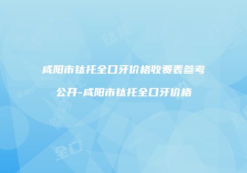 咸阳市钛托全口牙价格收费表参考公开-咸阳市钛托全口牙价格