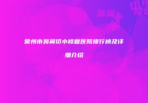 常州市鼻翼切小修复医院排行榜及详细介绍