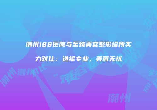 潮州188医院与至臻美容整形诊所实力对比：选择专业，美丽无忧