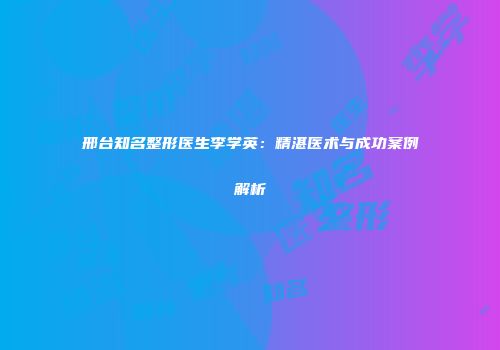邢台知名整形医生李学英：精湛医术与成功案例解析