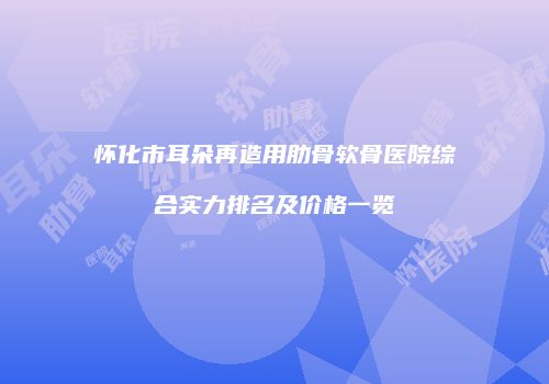 怀化市耳朵再造用肋骨软骨医院综合实力排名及价格一览