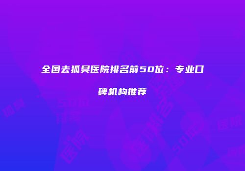 全国去狐臭医院排名前50位：专业口碑机构推荐