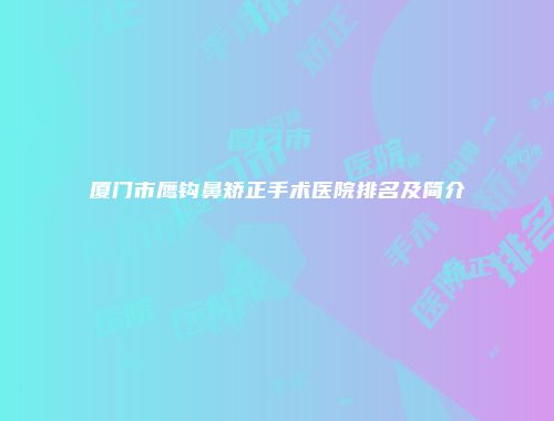 厦门市鹰钩鼻矫正手术医院排名及简介