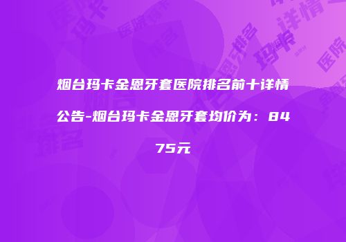 烟台玛卡金恩牙套医院排名前十详情公告-烟台玛卡金恩牙套均价为：8475元