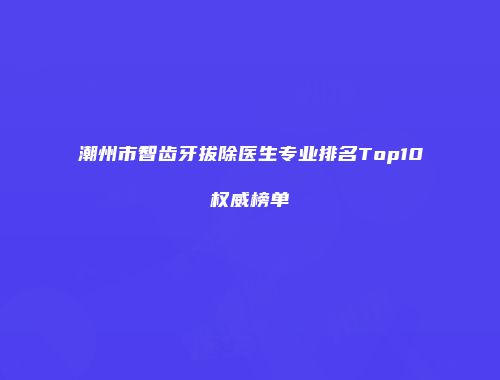 潮州市智齿牙拔除医生专业排名Top10权威榜单