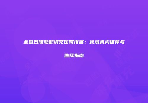 全国凹陷脸部填充医院排名：权威机构推荐与选择指南