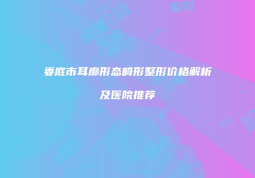 娄底市耳廓形态畸形整形价格解析及医院推荐