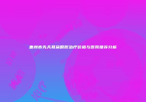 惠州市先天耳朵畸形治疗价格与医院推荐分析