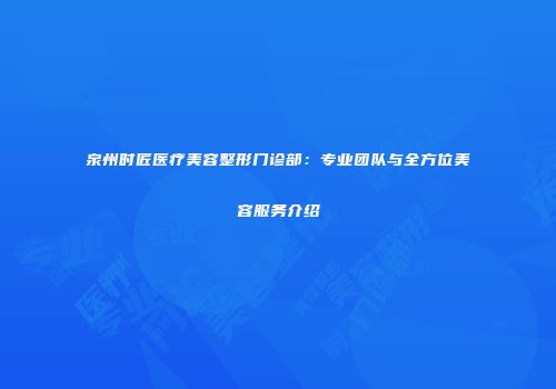 泉州时匠医疗美容整形门诊部：专业团队与全方位美容服务介绍