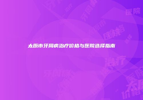 太原市牙周病治疗价格与医院选择指南