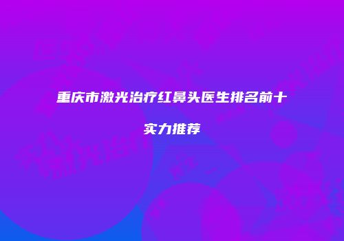重庆市激光治疗红鼻头医生排名前十实力推荐