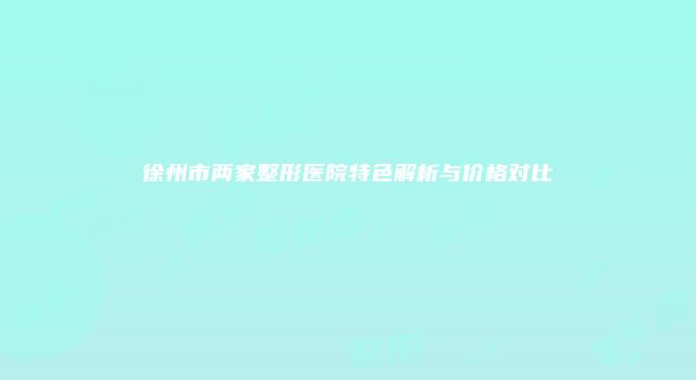徐州市两家整形医院特色解析与价格对比