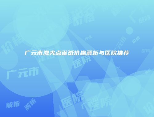 广元市激光点雀斑价格解析与医院推荐