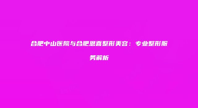 合肥中山医院与合肥恩喜整形美容：专业整形服务解析