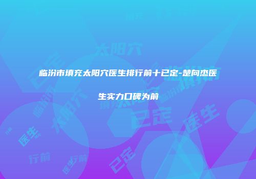 临汾市填充太阳穴医生排行前十已定-楚向杰医生实力口碑为前