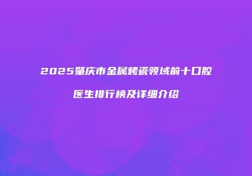 2025肇庆市金属烤瓷领域前十口腔医生排行榜及详细介绍