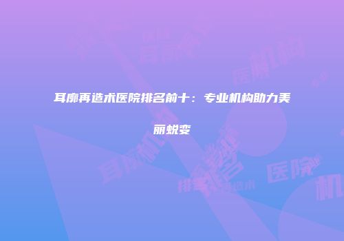 耳廓再造术医院排名前十：专业机构助力美丽蜕变