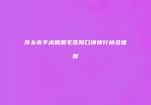 萍乡市手术臂脱毛医院口碑排行榜及推荐
