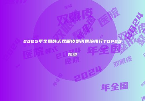 2025年全国韩式双眼皮整形医院排行TOP20揭晓
