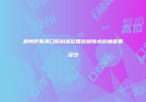 郑州伊莱美口腔科高位智齿拔除术价格需要多少