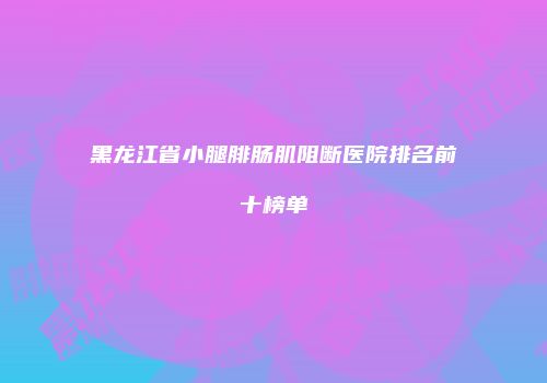 黑龙江省小腿腓肠肌阻断医院排名前十榜单