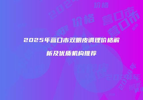 2025年营口市双眼皮调理价格解析及优质机构推荐