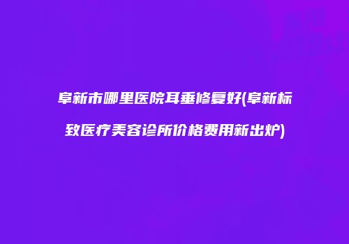 阜新市哪里医院耳垂修复好(阜新标致医疗美容诊所价格费用新出炉)