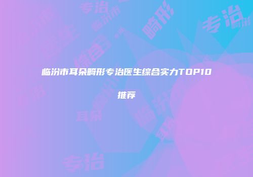 临汾市耳朵畸形专治医生综合实力TOP10推荐