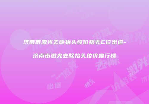 济南市激光去除抬头纹价格表C位出道-济南市激光去除抬头纹价格行情
