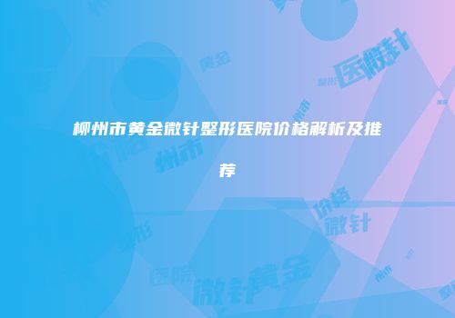 柳州市黄金微针整形医院价格解析及推荐