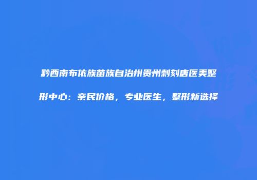 黔西南布依族苗族自治州贵州刺刻唐医美整形中心：亲民价格，专业医生，整形新选择