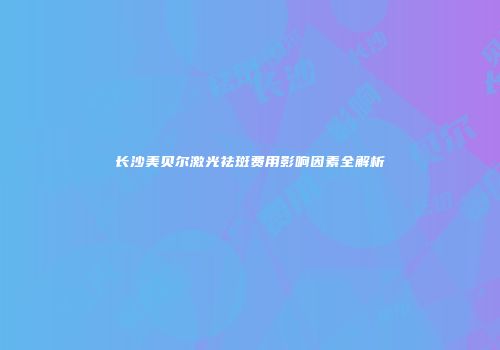 长沙美贝尔激光祛斑费用影响因素全解析
