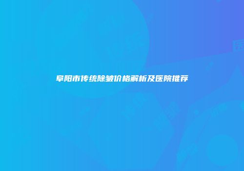 阜阳市传统除皱价格解析及医院推荐