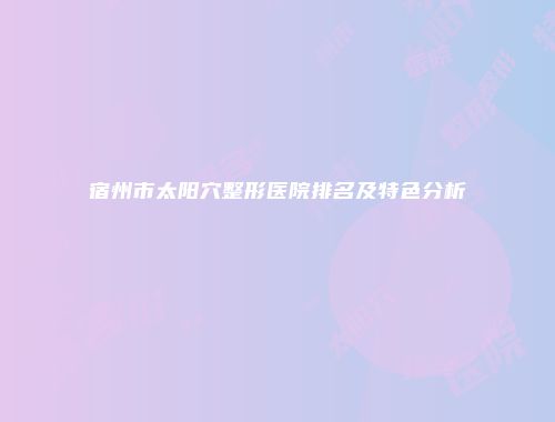 宿州市太阳穴整形医院排名及特色分析