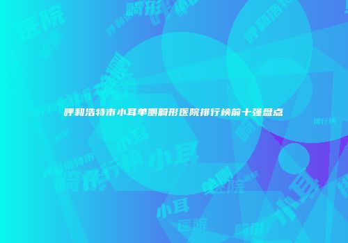 呼和浩特市小耳单侧畸形医院排行榜前十强盘点